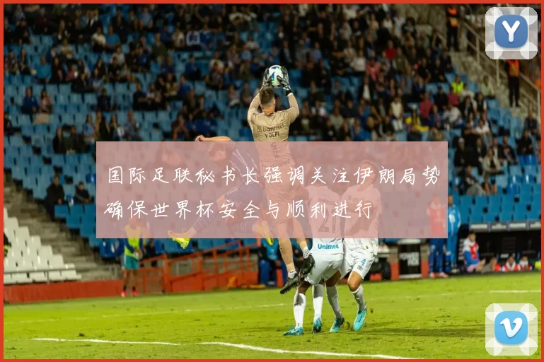 国际足联秘书长强调关注伊朗局势确保世界杯安全与顺利进行