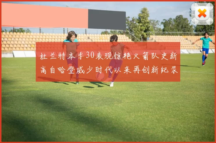 杜兰特本季30表现惊艳火箭队史新高自哈登威少时代以来再创新纪录