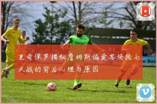 里奇保罗揭秘詹姆斯偏爱客场抢七大战的背后心理与原因