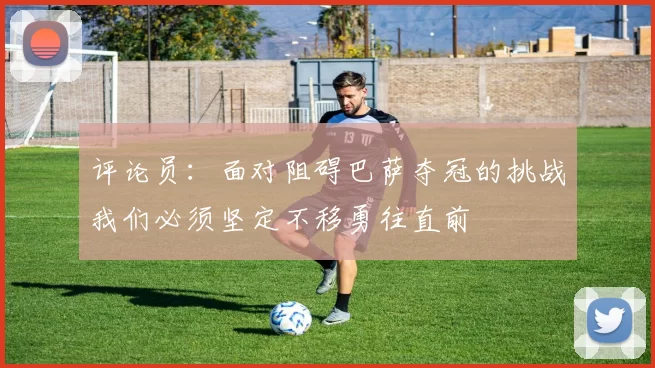 评论员：面对阻碍巴萨夺冠的挑战我们必须坚定不移勇往直前