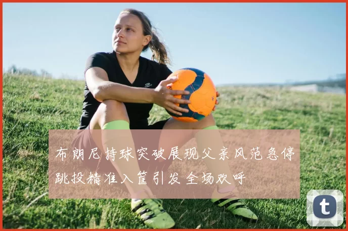 布朗尼持球突破展现父亲风范急停跳投精准入筐引发全场欢呼