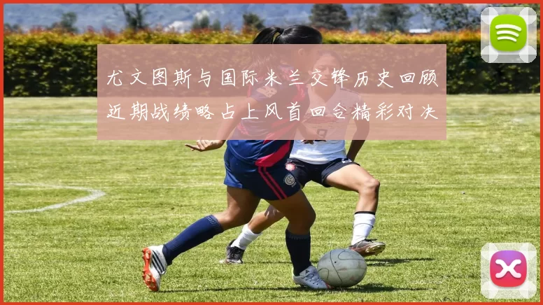 尤文图斯与国际米兰交锋历史回顾近期战绩略占上风首回合精彩对决回顾