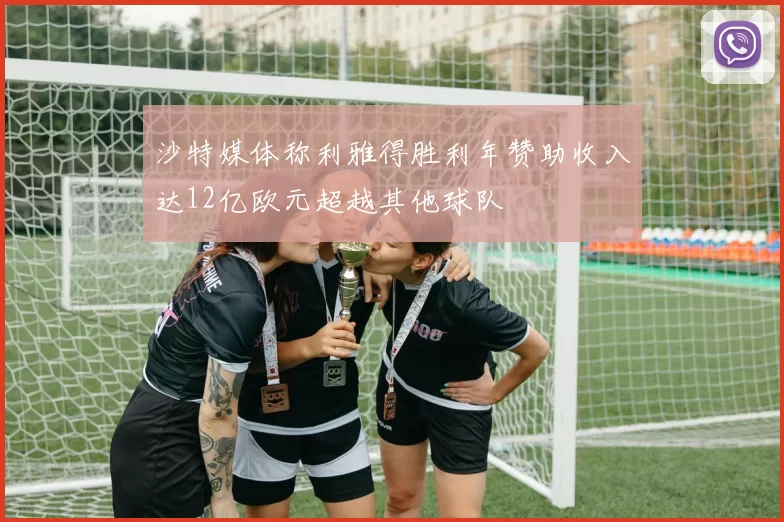 沙特媒体称利雅得胜利年赞助收入达12亿欧元超越其他球队