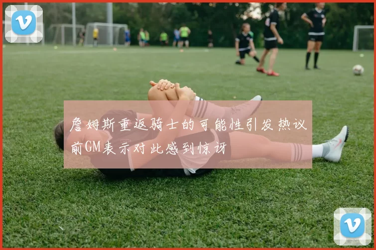 詹姆斯重返骑士的可能性引发热议前GM表示对此感到惊讶
