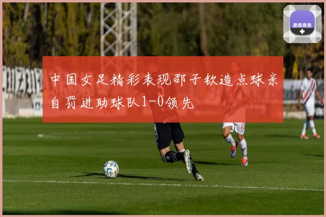 中国女足精彩表现邵子钦造点球亲自罚进助球队1-0领先