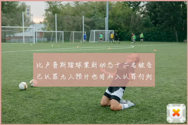 比卢普斯赌球案新动态十二名被告已认罪九人预计也将加入认罪行列