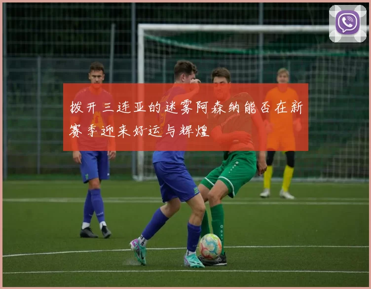 拨开三连亚的迷雾阿森纳能否在新赛季迎来好运与辉煌