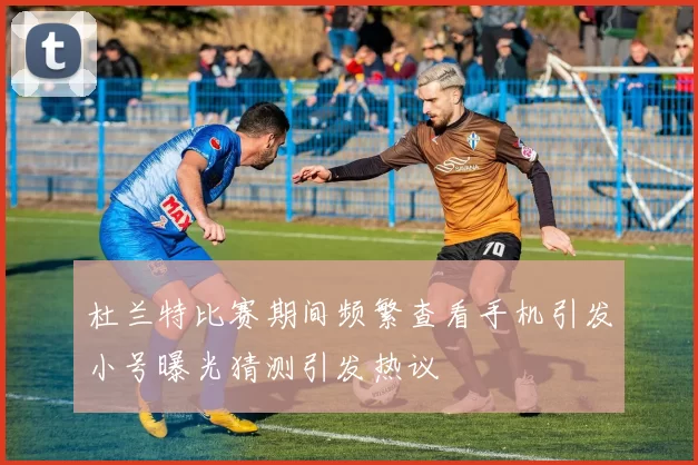 杜兰特比赛期间频繁查看手机引发小号曝光猜测引发热议
