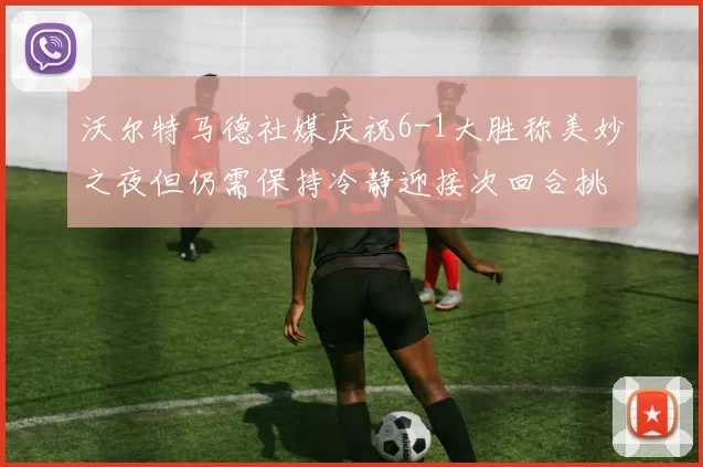沃尔特马德社媒庆祝6-1大胜称美妙之夜但仍需保持冷静迎接次回合挑战