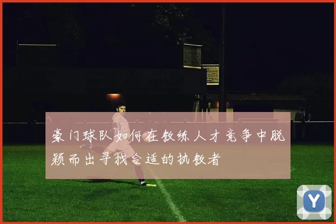 豪门球队如何在教练人才竞争中脱颖而出寻找合适的执教者