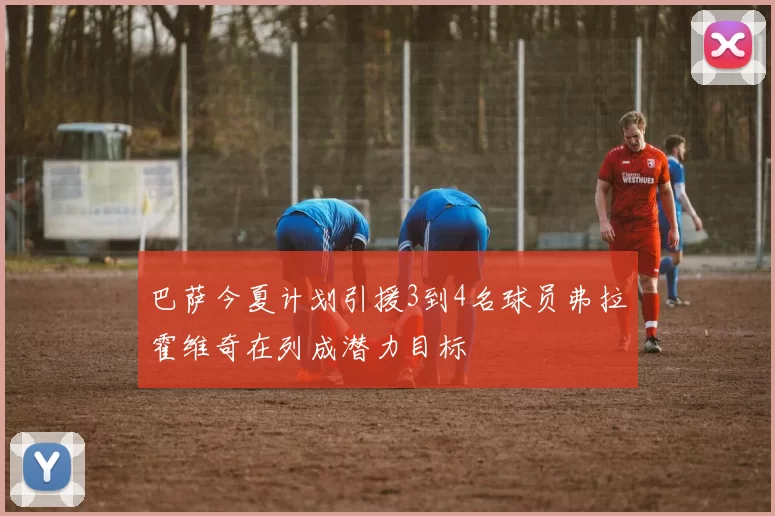 巴萨今夏计划引援3到4名球员弗拉霍维奇在列成潜力目标