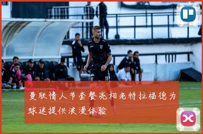 曼联情人节套餐亮相老特拉福德为球迷提供浪漫体验