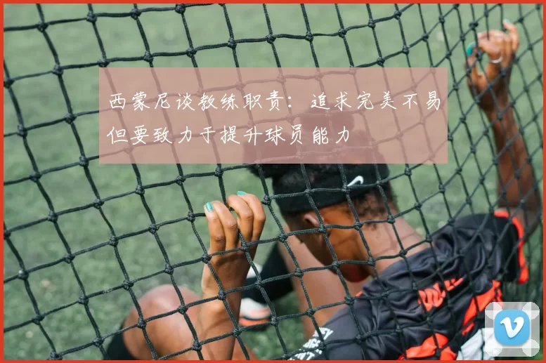 西蒙尼谈教练职责：追求完美不易但要致力于提升球员能力