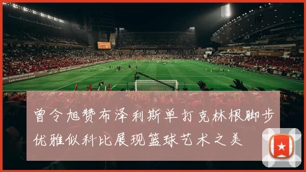 曾令旭赞布泽利斯单打克林根脚步优雅似科比展现篮球艺术之美