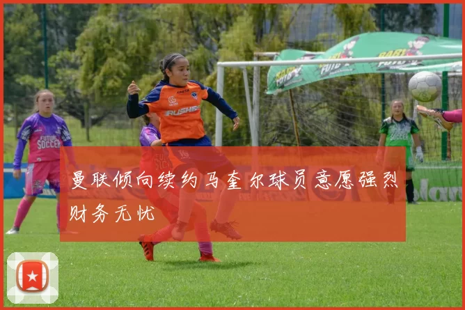曼联倾向续约马奎尔球员意愿强烈财务无忧