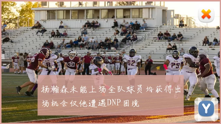 杨瀚森未能上场全队球员均获得出场机会仅他遭遇DNP困境