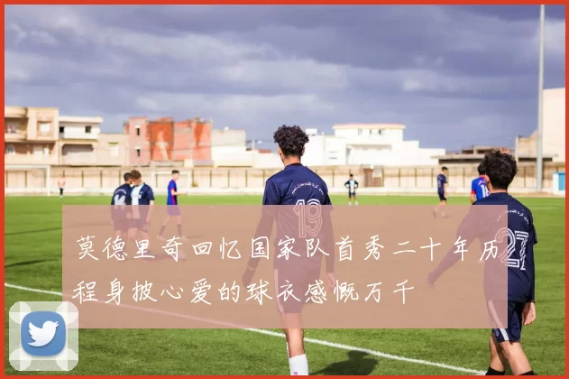 莫德里奇回忆国家队首秀二十年历程身披心爱的球衣感慨万千